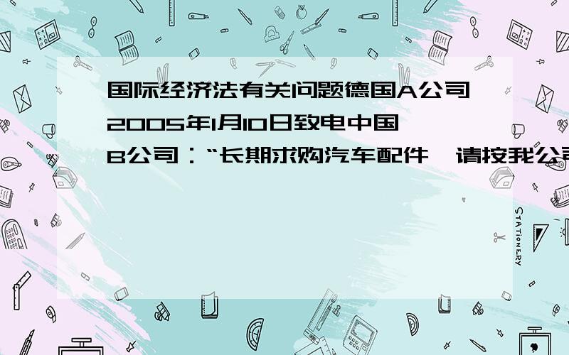 国际经济法有关问题德国A公司2005年1月10日致电中国B公司：“长期求购汽车配件,请按我公司提供的样品生产100,000件,每件CFR汉堡港500美元.该批货物请于2005年4月10日至20日交货.”2005年1月20日A