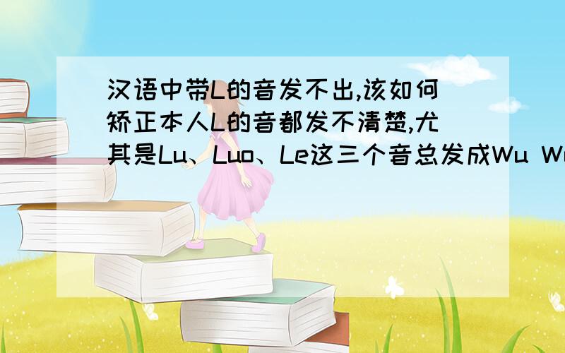 汉语中带L的音发不出,该如何矫正本人L的音都发不清楚,尤其是Lu、Luo、Le这三个音总发成Wu Wo和e,我现在24岁了,以前就发现了这个问题,但是一直没当回事儿,但是现在发现发音不准很影响工作,