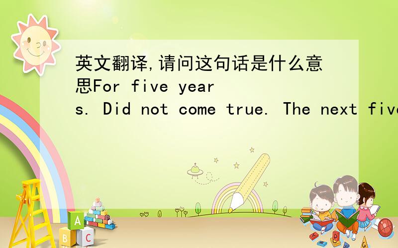 英文翻译,请问这句话是什么意思For five years. Did not come true. The next five years again. When can come true, mr..When can you make me believe you?I never believed...