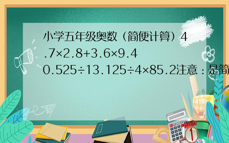 小学五年级奥数（简便计算）4.7×2.8+3.6×9.40.525÷13.125÷4×85.2注意：是简便计算,而且除了第二道题里的4,其他的都有小数啊!还有,步骤写详细一点啊!十二点半就要!本人在线等