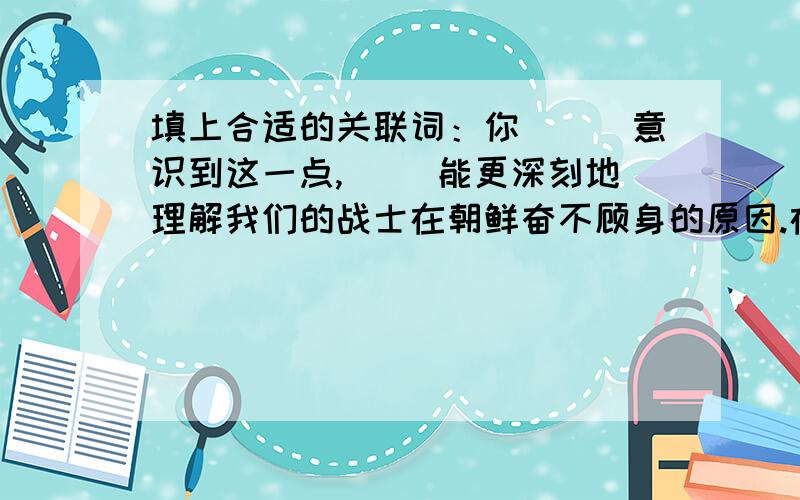 填上合适的关联词：你（　）意识到这一点,（ ）能更深刻地理解我们的战士在朝鲜奋不顾身的原因.在人的一切活动中,记忆力具有重大的意义.（　 ）人们没有记忆力,（　）不可能获得知识