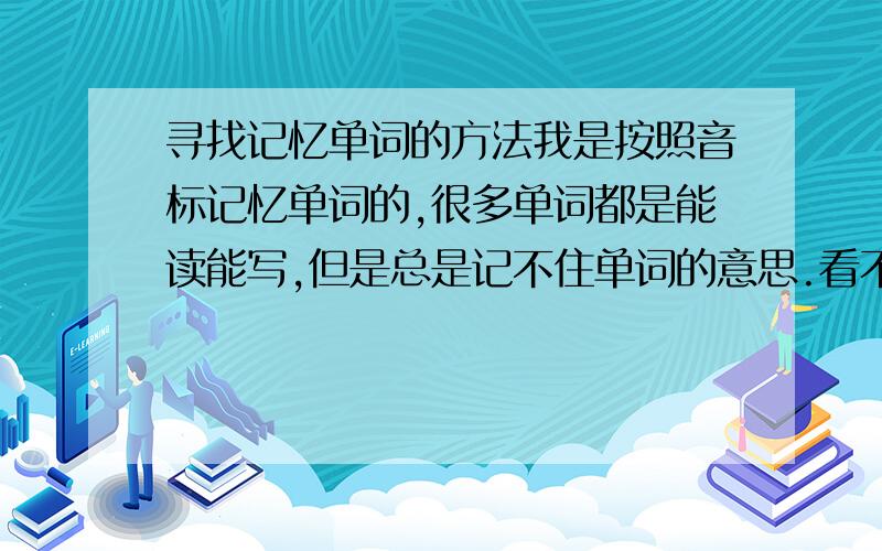 寻找记忆单词的方法我是按照音标记忆单词的,很多单词都是能读能写,但是总是记不住单词的意思.看不懂单词的意思,考试时根本就不理解题目的内容.我需要的是如何才能记住单词的意思,