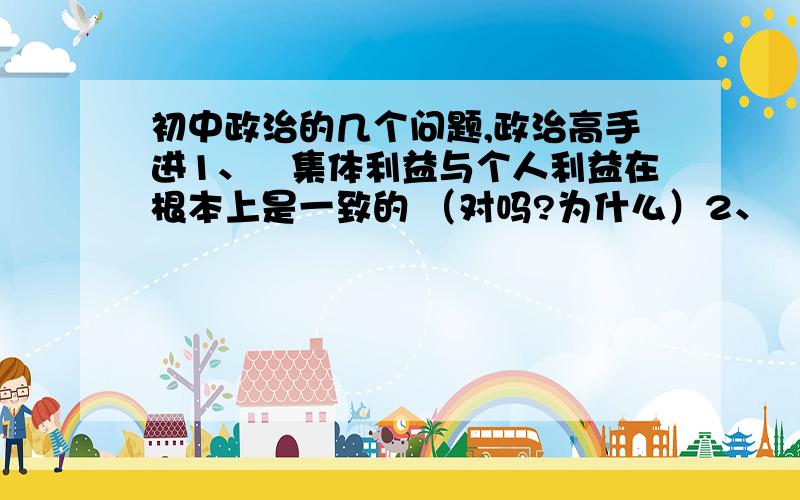 初中政治的几个问题,政治高手进1、集体利益与个人利益在根本上是一致的 （对吗?为什么）2、XX文化走在最前列（对吗?为什么）3、先进文化（2和3有什么区别?）4、一个国家综合竞争力