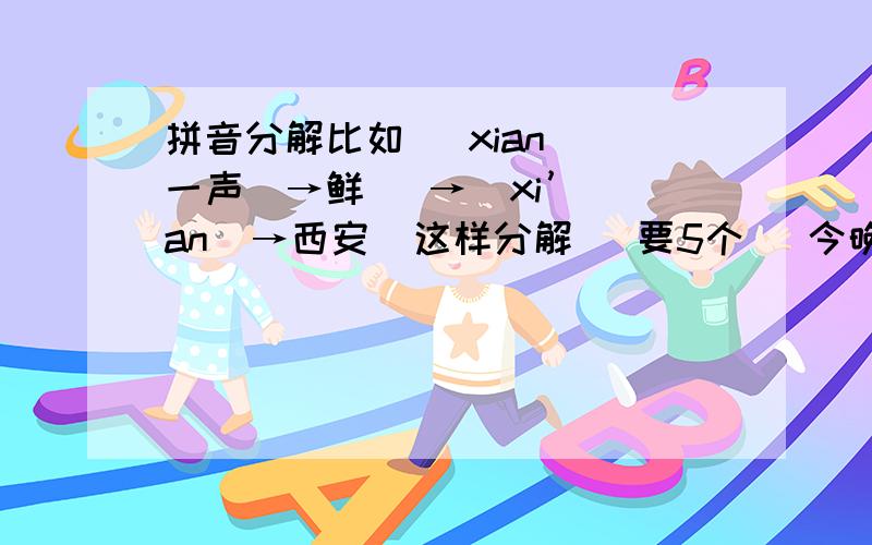 拼音分解比如   xian（一声）→鲜   →  xi’an  →西安  这样分解   要5个   今晚就要  快啊  分我是我会少的不要重复啊  格式和我一样就行了