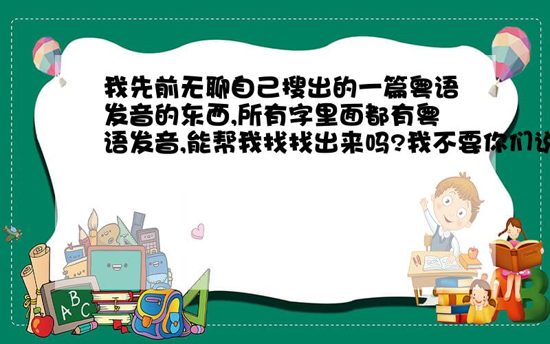 我先前无聊自己搜出的一篇粤语发音的东西,所有字里面都有粤语发音,能帮我找找出来吗?我不要你们说的什么粤语翻译软件,就是所有字的粤语发音像文章一样,其实身为广东人,都不太懂粤语