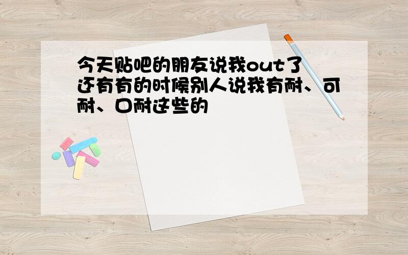 今天贴吧的朋友说我out了 还有有的时候别人说我有耐、可耐、口耐这些的