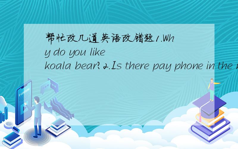 帮忙改几道英语改错题1.Why do you like koala bear?2.Is there pay phone in the neighborhood?3.Yeah.There's a bank in Bridge Street.4.My teacher come from Canada.5.Mr Edison and MrsSmith works at a museum.