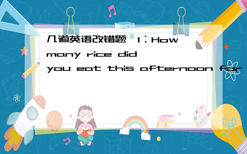 几道英语改错题,1：How many rice did you eat this afternoon for supper?2：John is a good stedent,but Frunk is even gooder.3：Do you have some money in your pockets?4：John and Sally are brother and sisters.He and she looks the same.5：Andy