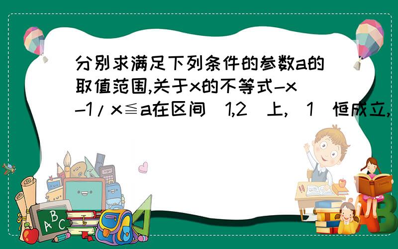 分别求满足下列条件的参数a的取值范围,关于x的不等式-x-1/x≦a在区间[1,2]上,（1）恒成立,(2)有解1,2两个问题前提一样的