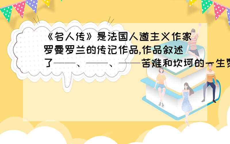 《名人传》是法国人道主义作家罗曼罗兰的传记作品,作品叙述了——、——、——苦难和坎坷的一生赞扬了他们的高尚品格和顽强奋斗精神.