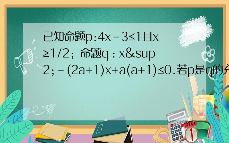 已知命题p:4x-3≤1且x≥1/2；命题q：x²-(2a+1)x+a(a+1)≤0.若p是q的充分不必要条件,求实数a的取值范围.这题前面我都懂.p：1/2≤x≤1.q:a≤x≤a+1.p真包含于q.我有一点不明白那不应该是a＜1/2且a+1＞