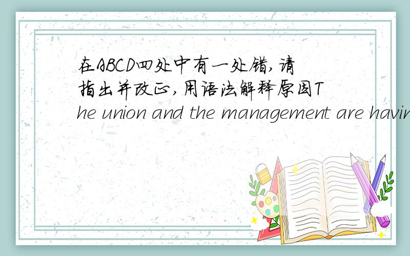 在ABCD四处中有一处错,请指出并改正,用语法解释原因The union and the management are having such 【a difficult(A)】 time 【agreeing(B)】 on a contract 【for(C)】 the forthcoming year that the workers 【may go on strike(D)】.