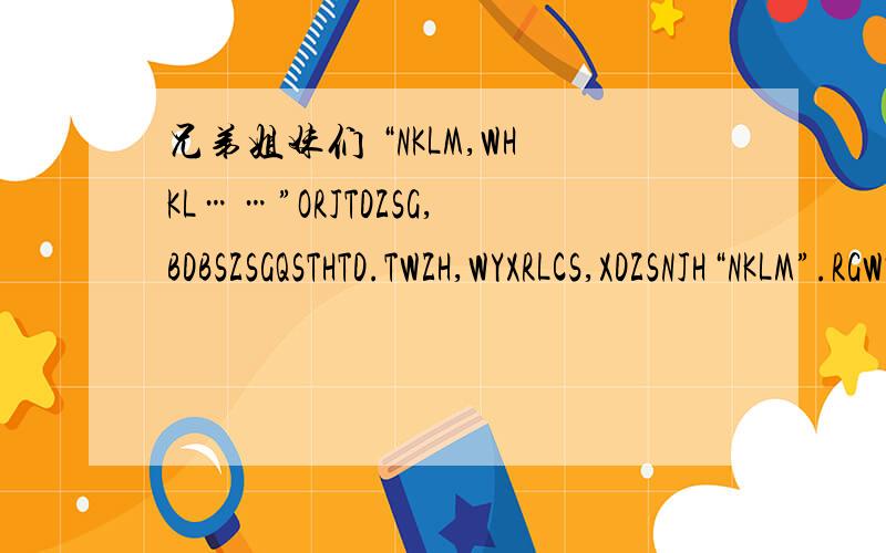 兄弟姐妹们 “NKLM,WHKL……”ORJTDZSG,BDBSZSGQSTHTD.TWZH,WYXRLCS,XDZSNJH“NKLM”.RGWW,WHHD：“WBKL.”KNYXRHWWWSM,ZMNBKLN?BC,NMWCKWLHHD,ZZSWBMDXX,QSWRWZGRTBBG.WRWWSYTSD“BGP”.ZYSWSFBGXD,ZSNYZZ“JB”DJZ,YJNYYYZBWDJTZY.XSJZ,TTZJZ,ZRZ