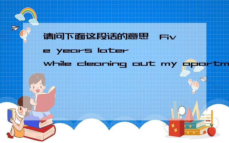 请问下面这段话的意思,Five years later,while cleaning out my apartment preparing to move to Sacramento,California,to take a job in sales,I came across an unopened envelope addressed to me in my own handwriting.Why would I send myself a packa