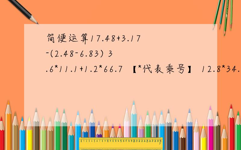 简便运算17.48+3.17-(2.48-6.83) 3.6*11.1+1.2*66.7 【*代表乘号】 12.8*34.5+12.8*12.3+46.8*87.27.2*14.5+17*2.8 【 8 4/3】-.35+(【1 4/1】-【6 20/13】） 注意；【8 4/3】等于8又4分之3.全部都是这样