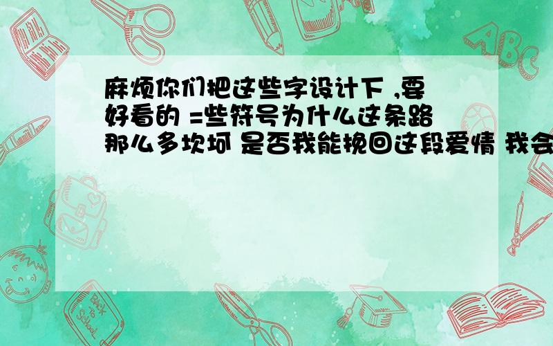 麻烦你们把这些字设计下 ,要好看的 =些符号为什么这条路那么多坎坷 是否我能挽回这段爱情 我会更加 用心去的体会更加的了解你 分享你的一切一切 我心只能容下你的位置