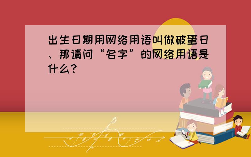 出生日期用网络用语叫做破蛋日、那请问“名字”的网络用语是什么?