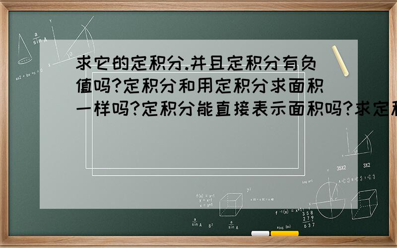 求它的定积分.并且定积分有负值吗?定积分和用定积分求面积一样吗?定积分能直接表示面积吗?求定积分的时候出现了正数和负数相加,是定积分直接相加,面积绝对值后相加吗?