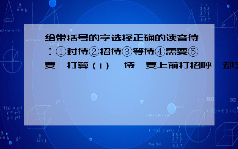 给带括号的字选择正确的读音待：①对待②招待③等待④需要⑤要,打算（1）【待】要上前打招呼,却又怕认错人.                                                                           （       ）（2）对任