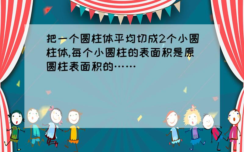 把一个圆柱体平均切成2个小圆柱体,每个小圆柱的表面积是原圆柱表面积的……