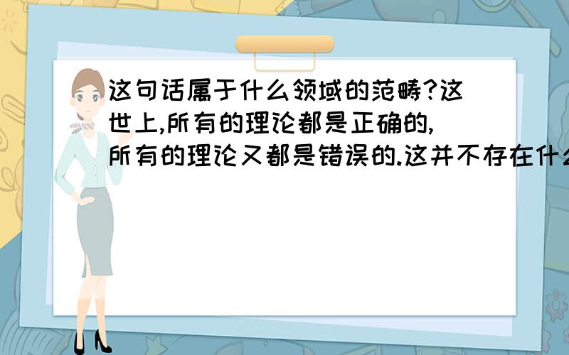 这句话属于什么领域的范畴?这世上,所有的理论都是正确的,所有的理论又都是错误的.这并不存在什么适应与不适应,别人的理论或自己的理论之间的差距,真正错误的不是我们,也不是创作理论