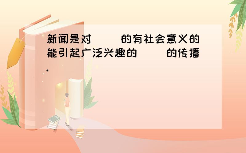 新闻是对（ ）的有社会意义的能引起广泛兴趣的（ ）的传播.