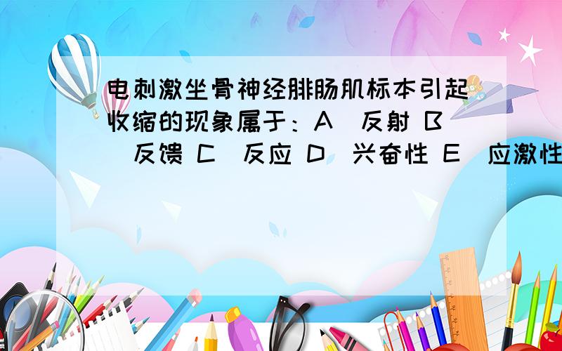 电刺激坐骨神经腓肠肌标本引起收缩的现象属于：A．反射 B．反馈 C．反应 D．兴奋性 E．应激性