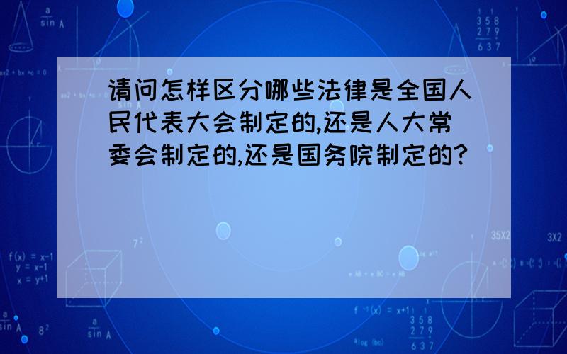 请问怎样区分哪些法律是全国人民代表大会制定的,还是人大常委会制定的,还是国务院制定的?