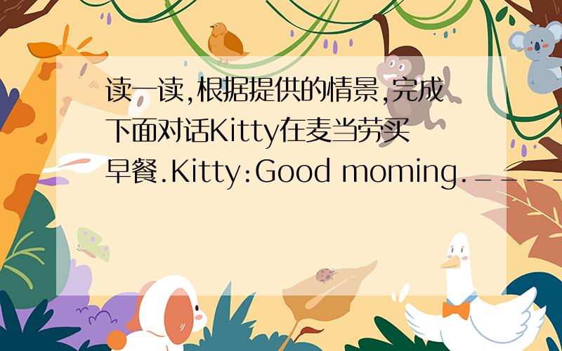 读一读,根据提供的情景,完成下面对话Kitty在麦当劳买早餐.Kitty:Good moming._____,please.Shop assistant:Would you like one more_________?Kitty:_______.____________?Shop assistant:40 yuan.Kitty:___________.Shop assistant:He is the c