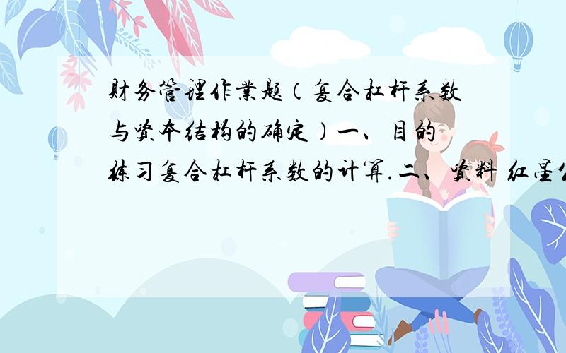 财务管理作业题（复合杠杆系数与资本结构的确定）一、目的 练习复合杠杆系数的计算.二、资料 红星公司2007年度的利润表如下：利润表(单位：元)主营业务收入  减：变动成本      固定成