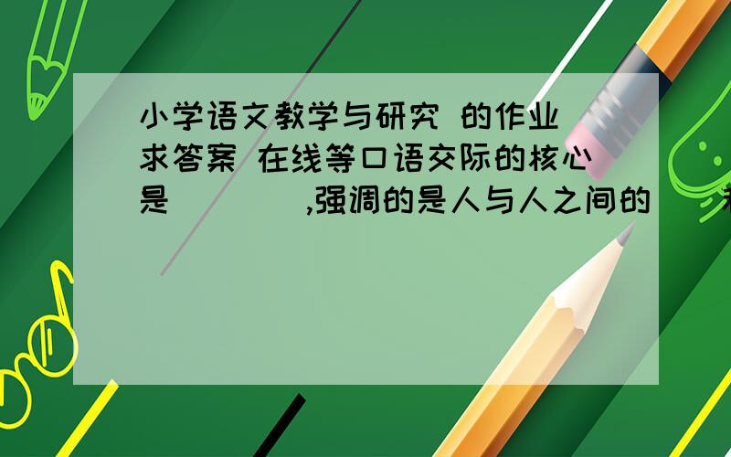 小学语文教学与研究 的作业 求答案 在线等口语交际的核心是____,强调的是人与人之间的__和__.我们制定口语交际的教学目标,要紧紧围绕____目标,在口语教学中要突出培养___这个重点. 求答案.