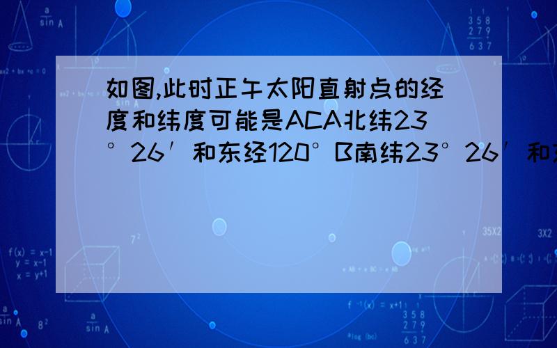 如图,此时正午太阳直射点的经度和纬度可能是ACA北纬23°26′和东经120°B南纬23°26′和东经120°C北纬23°26′和西经120°D南纬23°26′和西经120°