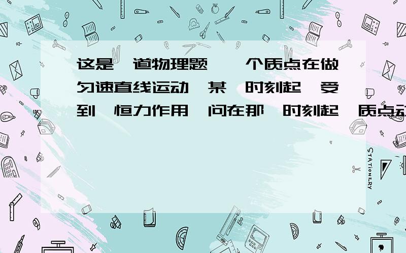 这是一道物理题,一个质点在做匀速直线运动,某一时刻起,受到一恒力作用,问在那一时刻起,质点动能变化情况：有四个选项：A.动能不断增大 B.先减小到零,再逐渐增大C.先增长到最大值,再逐