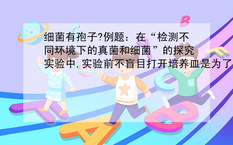 细菌有孢子?例题：在“检测不同环境下的真菌和细菌”的探究实验中,实验前不盲目打开培养皿是为了防止细菌及真菌的（ ）落在培养基上.我看了半天都明白啊,后来看答案,居然是“孢子”!