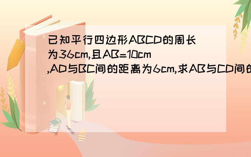 已知平行四边形ABCD的周长为36cm,且AB=10cm,AD与BC间的距离为6cm,求AB与CD间的距离