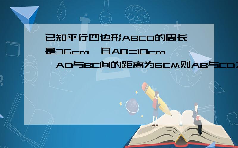 已知平行四边形ABCD的周长是36cm,且AB=10cm,AD与BC间的距离为6CM则AB与CD之间距离为————cm