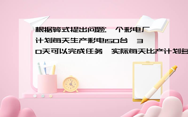 根据算式提出问题:一个彩电厂计划每天生产彩电150台,30天可以完成任务,实际每天比产计划多生产1/2（1）150×（1+1/2）（2）150×30÷[150×（1+1/2）]（3）30-150×30÷[150×（1+1/2）]快,明天交