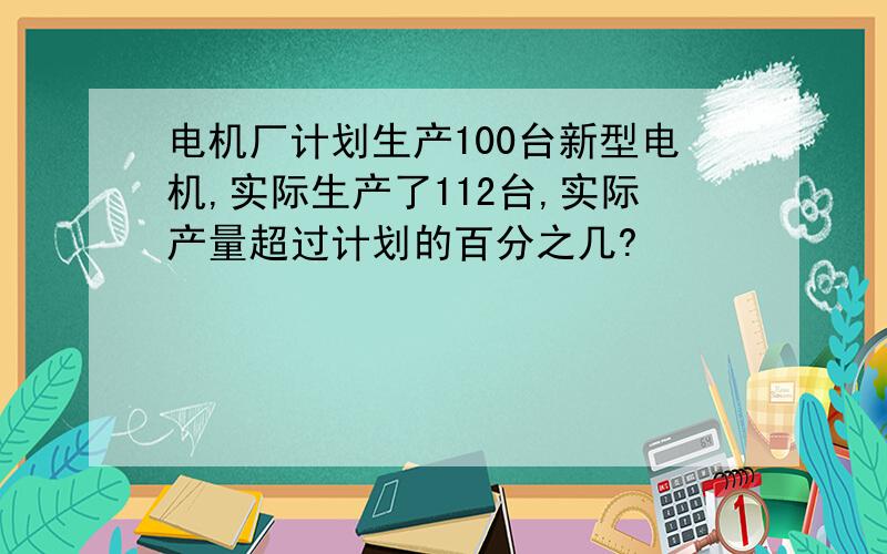 电机厂计划生产100台新型电机,实际生产了112台,实际产量超过计划的百分之几?