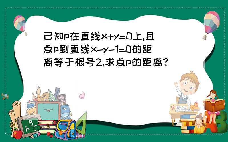 已知p在直线x+y=0上,且点p到直线x-y-1=0的距离等于根号2,求点p的距离?