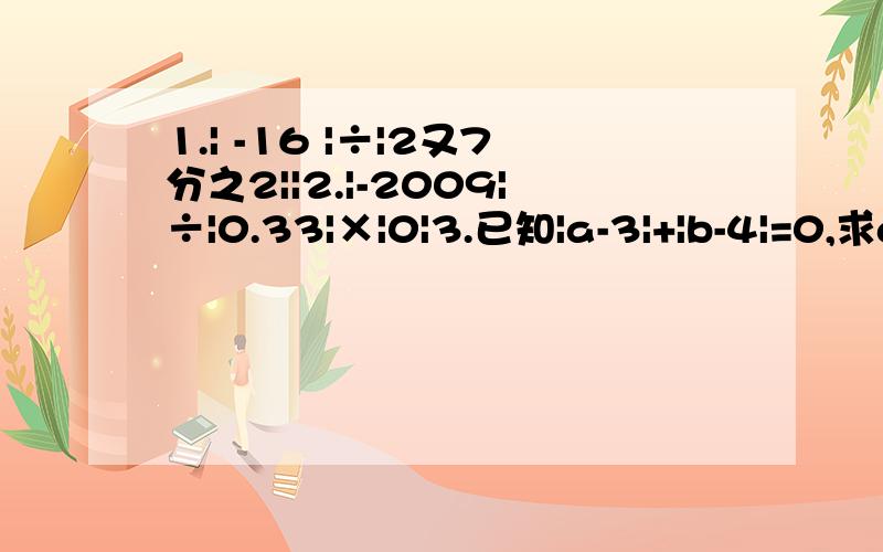 1.| -16 |÷|2又7分之2||2.|-2009|÷|0.33|×|0|3.已知|a-3|+|b-4|=0,求a+b/ab的值.4.已知|a|=2,|b|=2,|c|=4且有理数a,b,c在数轴上的位置如下图所示,试计算a+b+c的值.