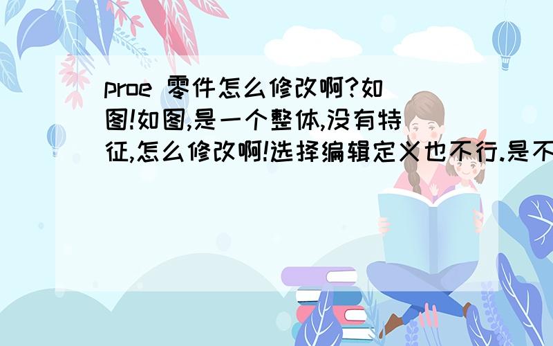 proe 零件怎么修改啊?如图!如图,是一个整体,没有特征,怎么修改啊!选择编辑定义也不行.是不是要炸开什么的?是不是加密了,尺寸都显示不出来,只能测量.