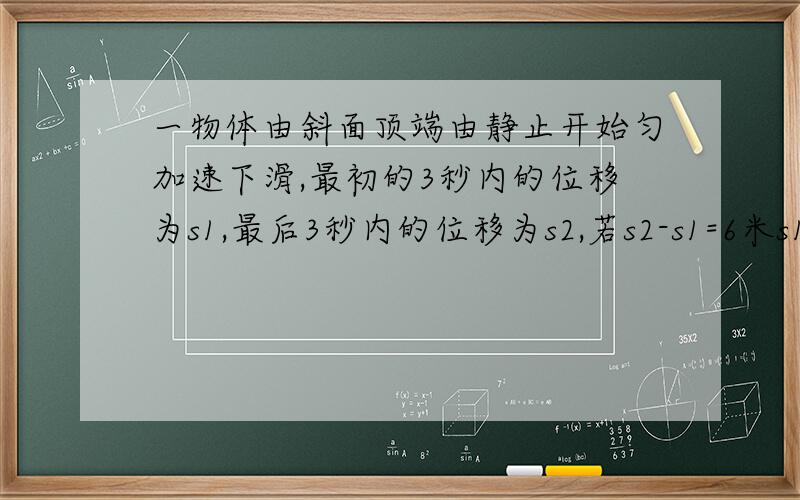 一物体由斜面顶端由静止开始匀加速下滑,最初的3秒内的位移为s1,最后3秒内的位移为s2,若s2-s1=6米s1:s2=3:7,则斜面的长度为多少