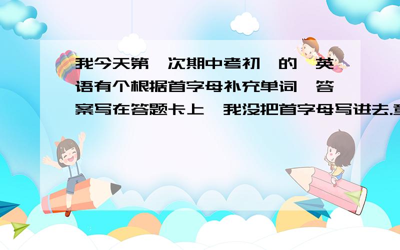 我今天第一次期中考初一的,英语有个根据首字母补充单词,答案写在答题卡上,我没把首字母写进去.童鞋很多都写了