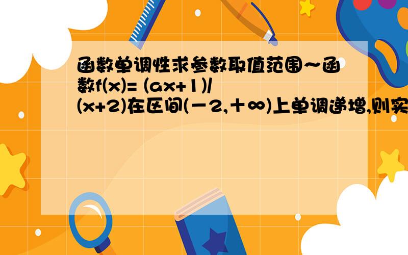 函数单调性求参数取值范围～函数f(x)= (ax+1)/(x+2)在区间(－2,＋∞)上单调递增,则实数a的取值范围是 （ ）A．(0,1/2 ) B．( 1/2 ,＋∞)C．(－2,＋∞) D．(－∞,－1)∪(1,＋∞)