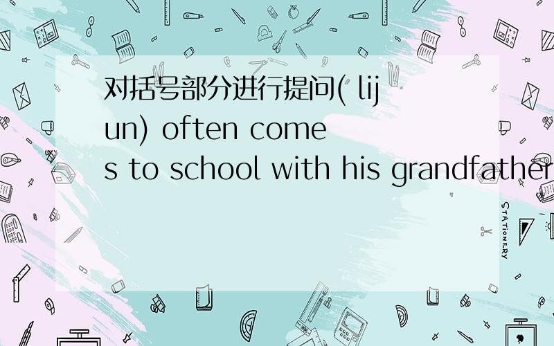 对括号部分进行提问( lijun) often comes to school with his grandfather== ——often comes to school with his grangdfather?--I put （my monty）in a bank ——do——put in a bank?he always gets up at （7 o clock）—— ——does he al