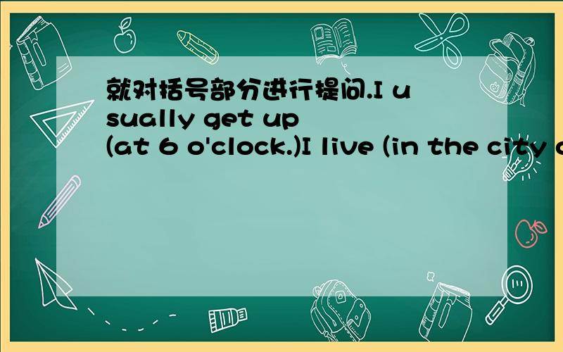 就对括号部分进行提问.I usually get up (at 6 o'clock.)I live (in the city of Xi'an.)(Our teacher) works in that officeWe usually go to school (by bus)They have (an English class) every day.He stays at home (because he is ill.)