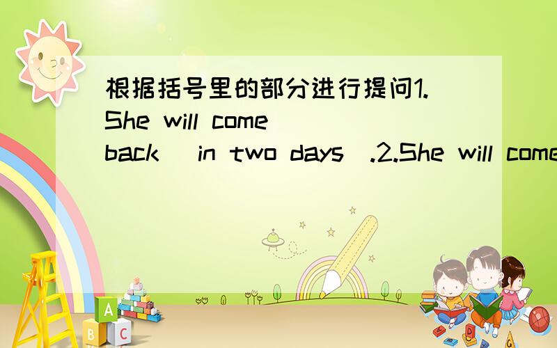 根据括号里的部分进行提问1.She will come back (in two days).2.She will come back (after 10:00).