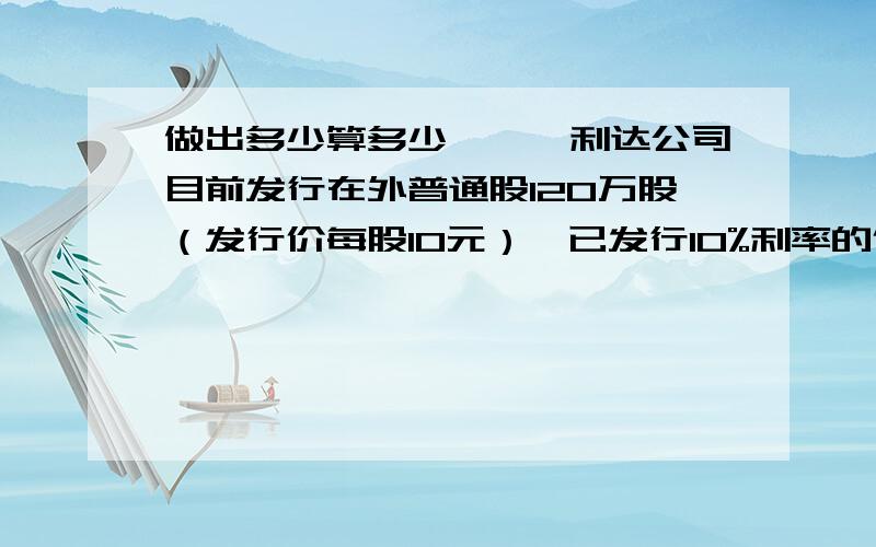 做出多少算多少一、、利达公司目前发行在外普通股120万股（发行价每股10元）,已发行10%利率的债券800万元,该公司打算为一个新的投资项目融资400万元,新项目投产后公司每年息税前利润增