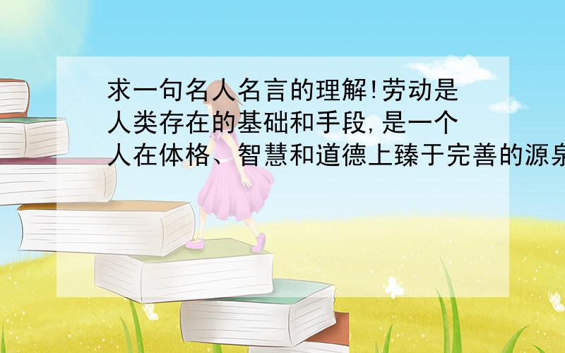 求一句名人名言的理解!劳动是人类存在的基础和手段,是一个人在体格、智慧和道德上臻于完善的源泉.—— 乌申斯基用事例来说明,长一点,150~200字,要自己的理解!