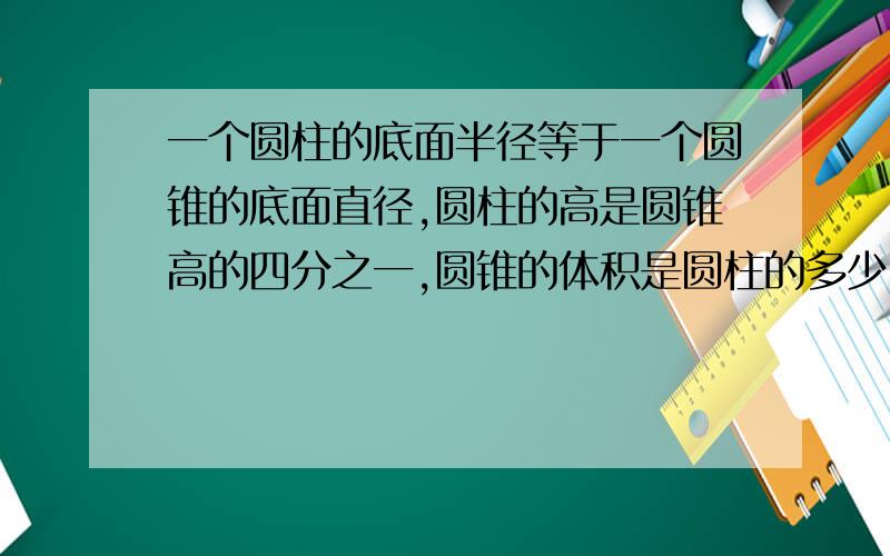 一个圆柱的底面半径等于一个圆锥的底面直径,圆柱的高是圆锥高的四分之一,圆锥的体积是圆柱的多少